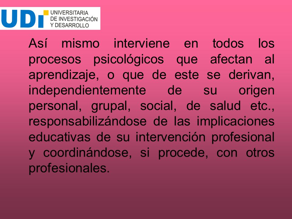 Así mismo interviene en todos los procesos psicológicos que afectan al aprendizaje, o que de este se derivan, independientemente de su origen personal, grupal, social, de salud etc., responsabilizándose de las implicaciones educativas de su intervención profesional y coordinándose, si procede, con otros profesionales.