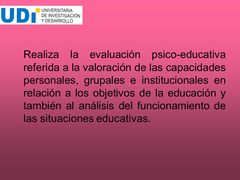 Realiza la evaluación psico-educativa referida a la valoración de las capacidades personales, grupales e institucionales en relación a los objetivos de la educación y también al análisis del funcionamiento de las situaciones educativas.