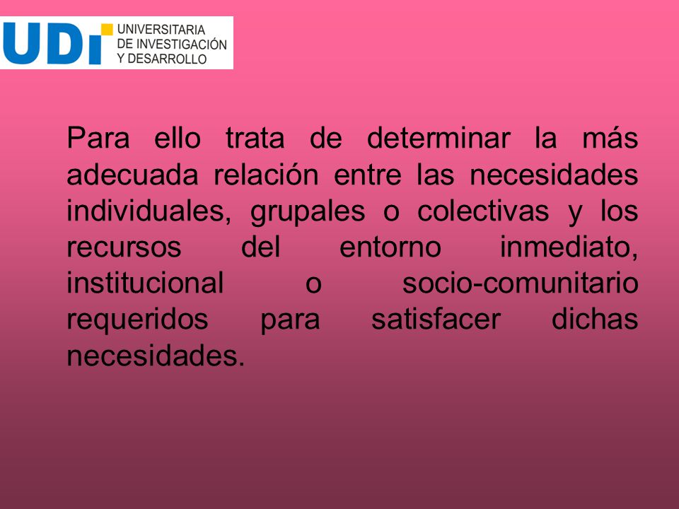 Para ello trata de determinar la más adecuada relación entre las necesidades individuales, grupales o colectivas y los recursos del entorno inmediato, institucional o socio-comunitario requeridos para satisfacer dichas necesidades.