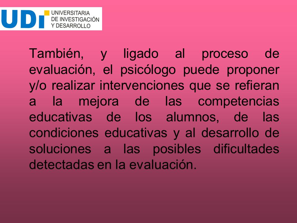 También, y ligado al proceso de evaluación, el psicólogo puede proponer y/o realizar intervenciones que se refieran a la mejora de las competencias educativas de los alumnos, de las condiciones educativas y al desarrollo de soluciones a las posibles dificultades detectadas en la evaluación.