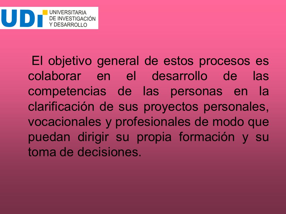 El objetivo general de estos procesos es colaborar en el desarrollo de las competencias de las personas en la clarificación de sus proyectos personales, vocacionales y profesionales de modo que puedan dirigir su propia formación y su toma de decisiones.
