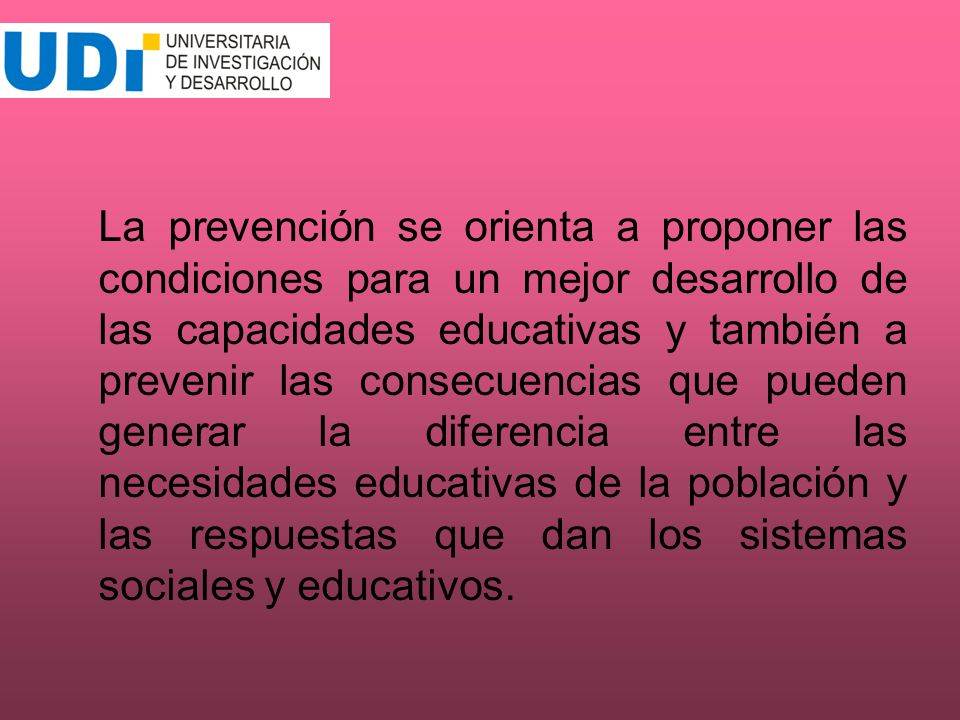 La prevención se orienta a proponer las condiciones para un mejor desarrollo de las capacidades educativas y también a prevenir las consecuencias que pueden generar la diferencia entre las necesidades educativas de la población y las respuestas que dan los sistemas sociales y educativos.