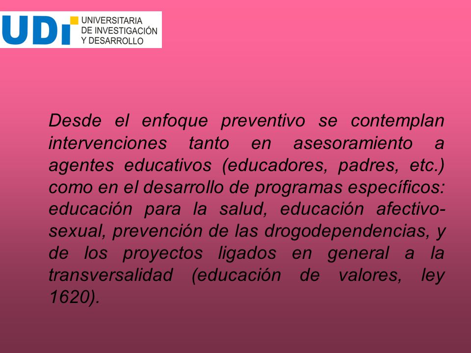Desde el enfoque preventivo se contemplan intervenciones tanto en asesoramiento a agentes educativos (educadores, padres, etc.) como en el desarrollo de programas específicos: educación para la salud, educación afectivo-sexual, prevención de las drogodependencias, y de los proyectos ligados en general a la transversalidad (educación de valores, ley 1620).