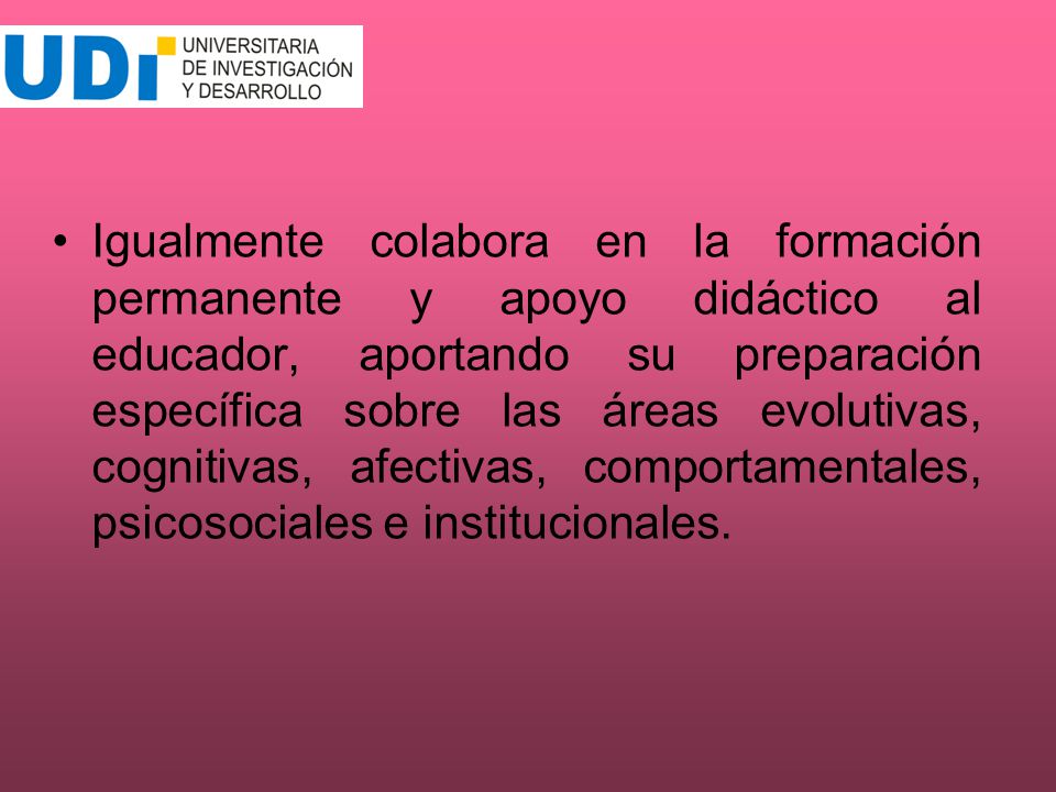 Igualmente colabora en la formación permanente y apoyo didáctico al educador, aportando su preparación específica sobre las áreas evolutivas, cognitivas, afectivas, comportamentales, psicosociales e institucionales.