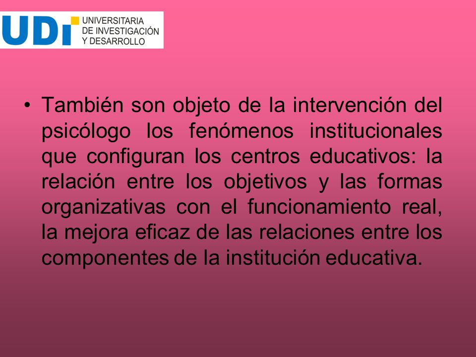 También son objeto de la intervención del psicólogo los fenómenos institucionales que configuran los centros educativos: la relación entre los objetivos y las formas organizativas con el funcionamiento real, la mejora eficaz de las relaciones entre los componentes de la institución educativa.
