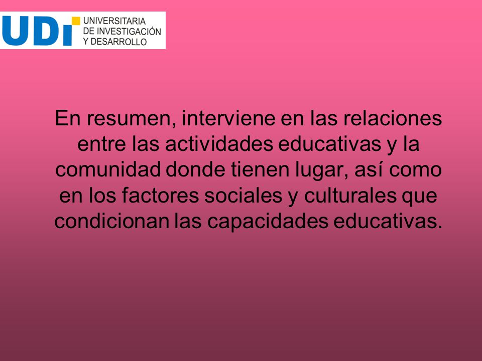 En resumen, interviene en las relaciones entre las actividades educativas y la comunidad donde tienen lugar, así como en los factores sociales y culturales que condicionan las capacidades educativas.