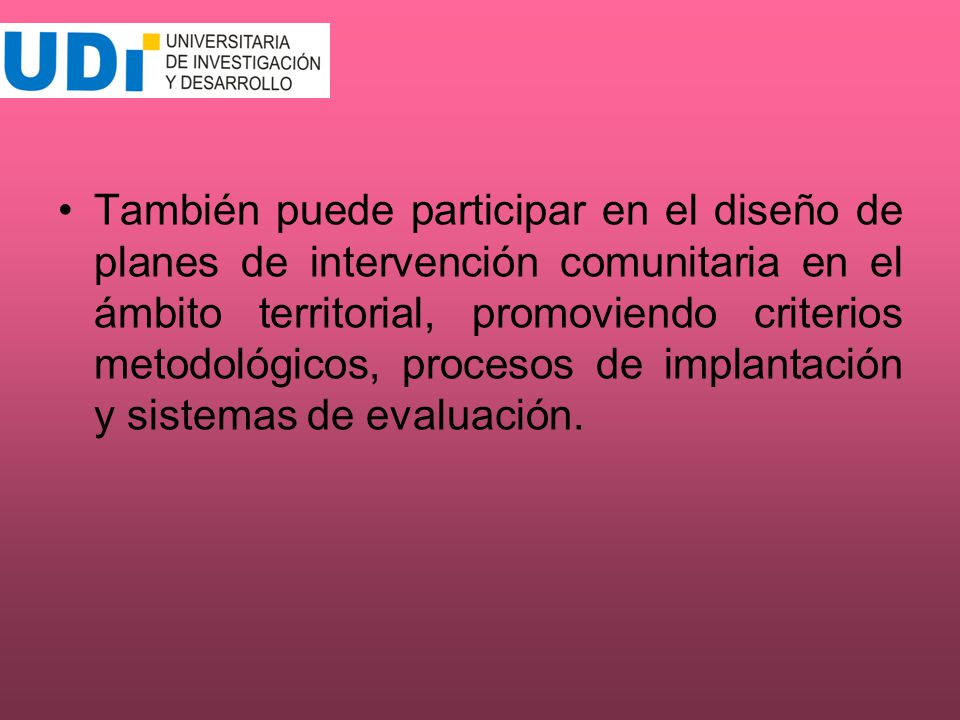 También puede participar en el diseño de planes de intervención comunitaria en el ámbito territorial, promoviendo criterios metodológicos, procesos de implantación y sistemas de evaluación.
