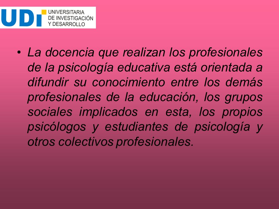 La docencia que realizan los profesionales de la psicología educativa está orientada a difundir su conocimiento entre los demás profesionales de la educación, los grupos sociales implicados en esta, los propios psicólogos y estudiantes de psicología y otros colectivos profesionales.