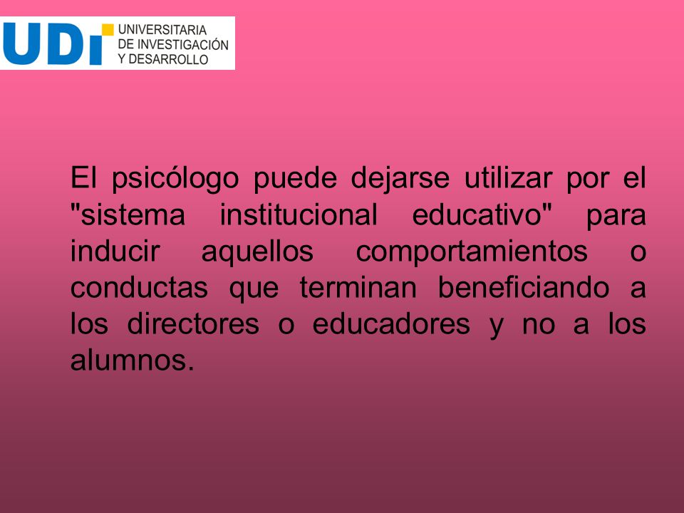 El psicólogo puede dejarse utilizar por el sistema institucional educativo para inducir aquellos comportamientos o conductas que terminan beneficiando a los directores o educadores y no a los alumnos.
