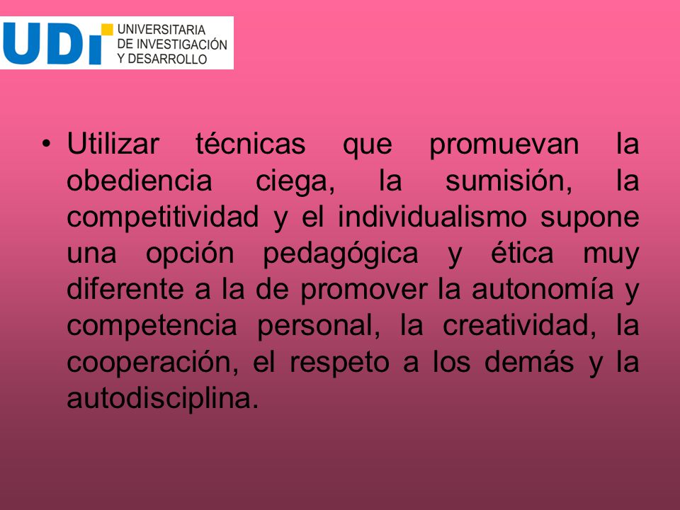 Utilizar técnicas que promuevan la obediencia ciega, la sumisión, la competitividad y el individualismo supone una opción pedagógica y ética muy diferente a la de promover la autonomía y competencia personal, la creatividad, la cooperación, el respeto a los demás y la autodisciplina.