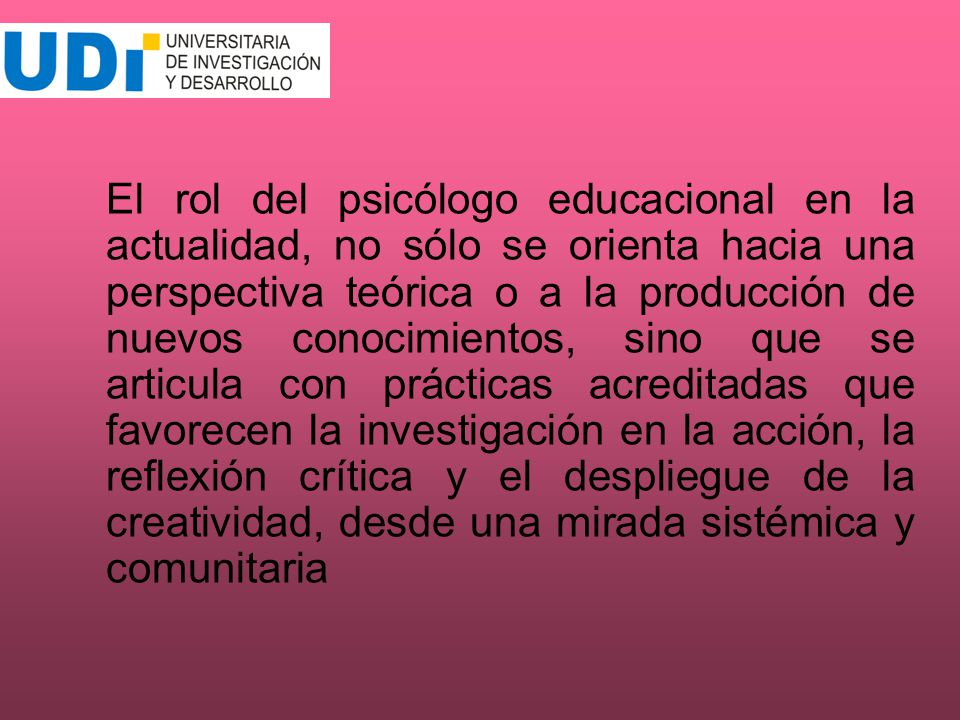 El rol del psicólogo educacional en la actualidad, no sólo se orienta hacia una perspectiva teórica o a la producción de nuevos conocimientos, sino que se articula con prácticas acreditadas que favorecen la investigación en la acción, la reflexión crítica y el despliegue de la creatividad, desde una mirada sistémica y comunitaria