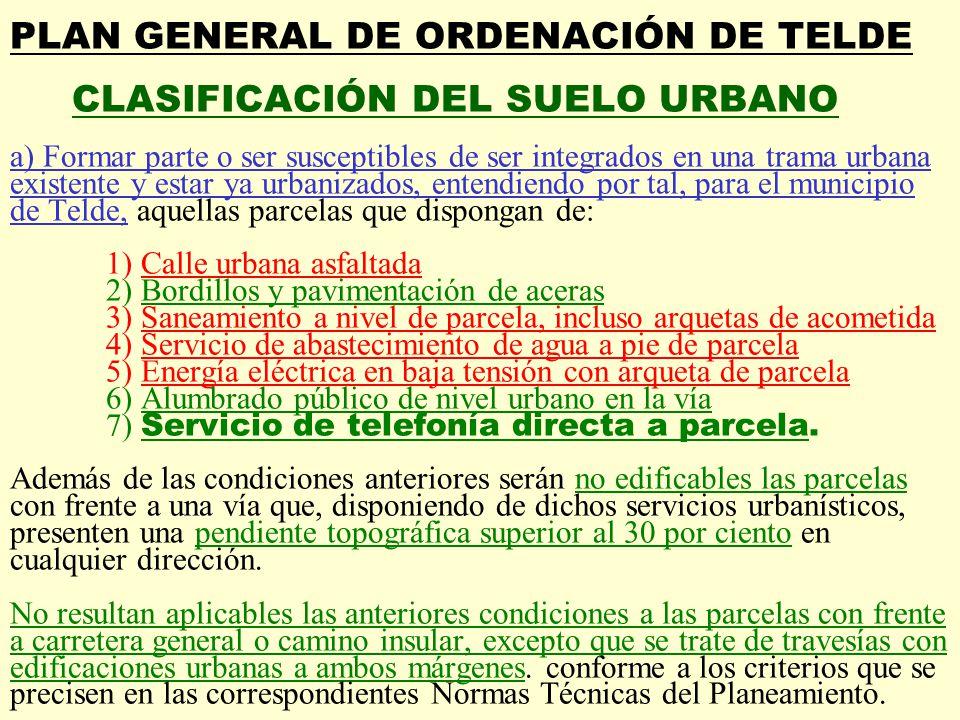 PLAN GENERAL DE ORDENACIÓN DE TELDE CLASIFICACIÓN DEL SUELO URBANO a) Formar parte o ser susceptibles de ser integrados en una trama urbana existente y estar ya urbanizados, entendiendo por tal, para el municipio de Telde, aquellas parcelas que dispongan de: 1) Calle urbana asfaltada 2) Bordillos y pavimentación de aceras 3) Saneamiento a nivel de parcela, incluso arquetas de acometida 4) Servicio de abastecimiento de agua a pie de parcela 5) Energía eléctrica en baja tensión con arqueta de parcela 6) Alumbrado público de nivel urbano en la vía 7) Servicio de telefonía directa a parcela.