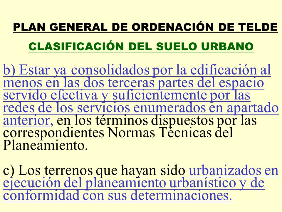 PLAN GENERAL DE ORDENACIÓN DE TELDE CLASIFICACIÓN DEL SUELO URBANO b) Estar ya consolidados por la edificación al menos en las dos terceras partes del espacio servido efectiva y suficientemente por las redes de los servicios enumerados en apartado anterior, en los términos dispuestos por las correspondientes Normas Técnicas del Planeamiento.