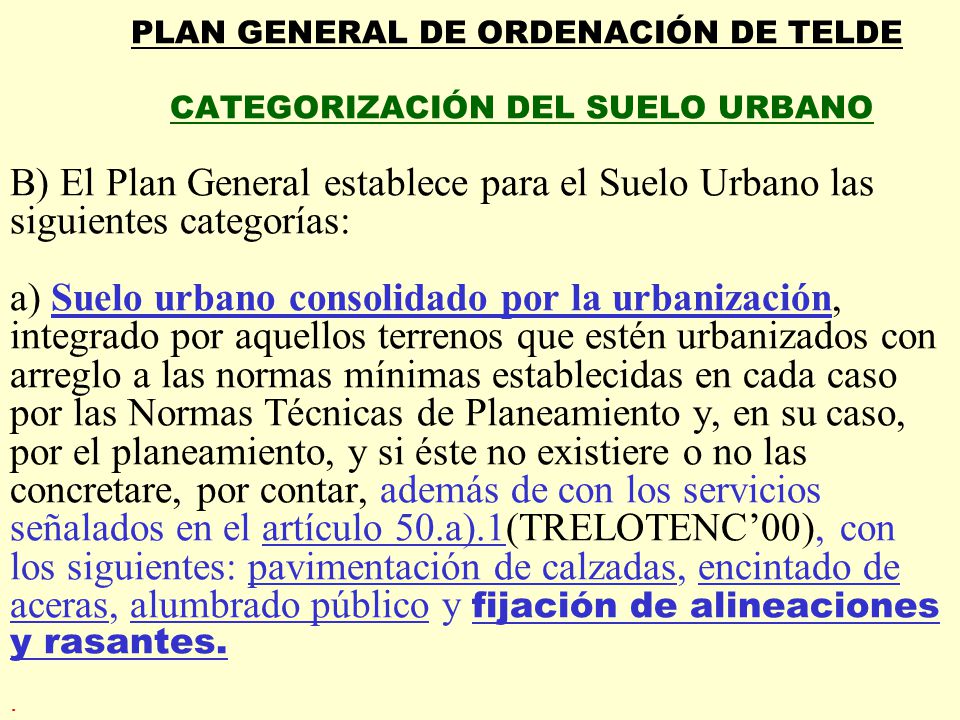 PLAN GENERAL DE ORDENACIÓN DE TELDE CATEGORIZACIÓN DEL SUELO URBANO B) El Plan General establece para el Suelo Urbano las siguientes categorías: a) Suelo urbano consolidado por la urbanización, integrado por aquellos terrenos que estén urbanizados con arreglo a las normas mínimas establecidas en cada caso por las Normas Técnicas de Planeamiento y, en su caso, por el planeamiento, y si éste no existiere o no las concretare, por contar, además de con los servicios señalados en el artículo 50.a).1(TRELOTENC’00), con los siguientes: pavimentación de calzadas, encintado de aceras, alumbrado público y fijación de alineaciones y rasantes.