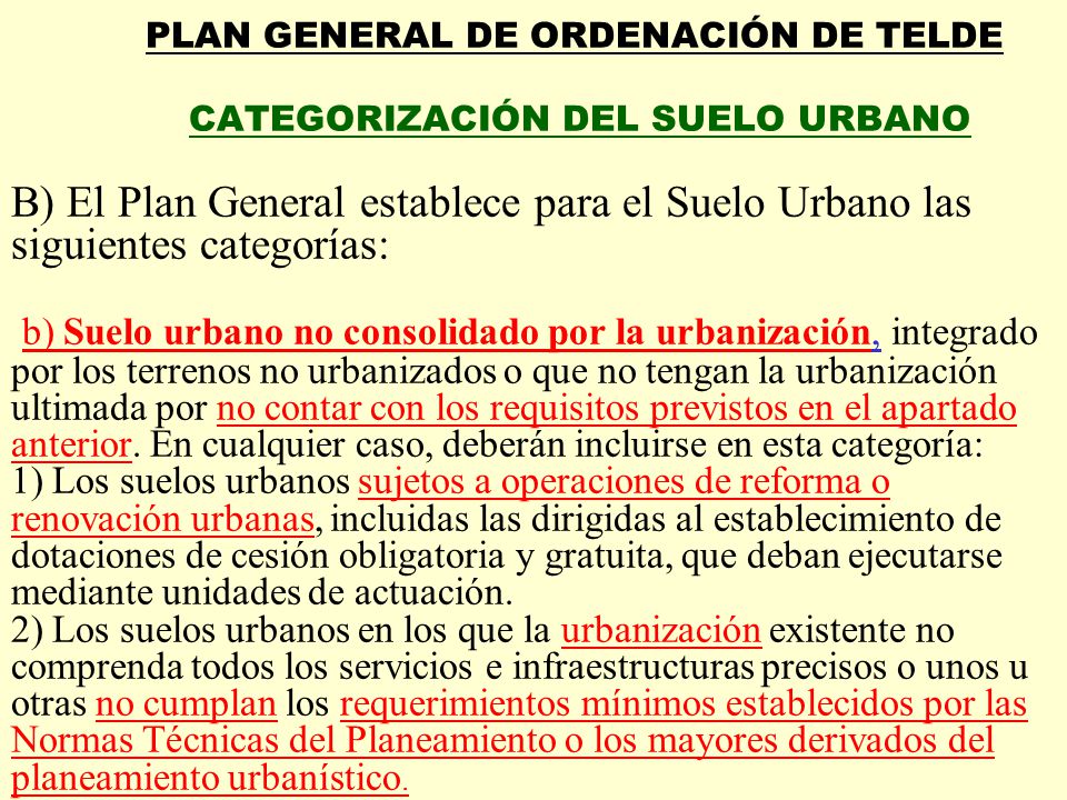 PLAN GENERAL DE ORDENACIÓN DE TELDE CATEGORIZACIÓN DEL SUELO URBANO B) El Plan General establece para el Suelo Urbano las siguientes categorías: b) Suelo urbano no consolidado por la urbanización, integrado por los terrenos no urbanizados o que no tengan la urbanización ultimada por no contar con los requisitos previstos en el apartado anterior.