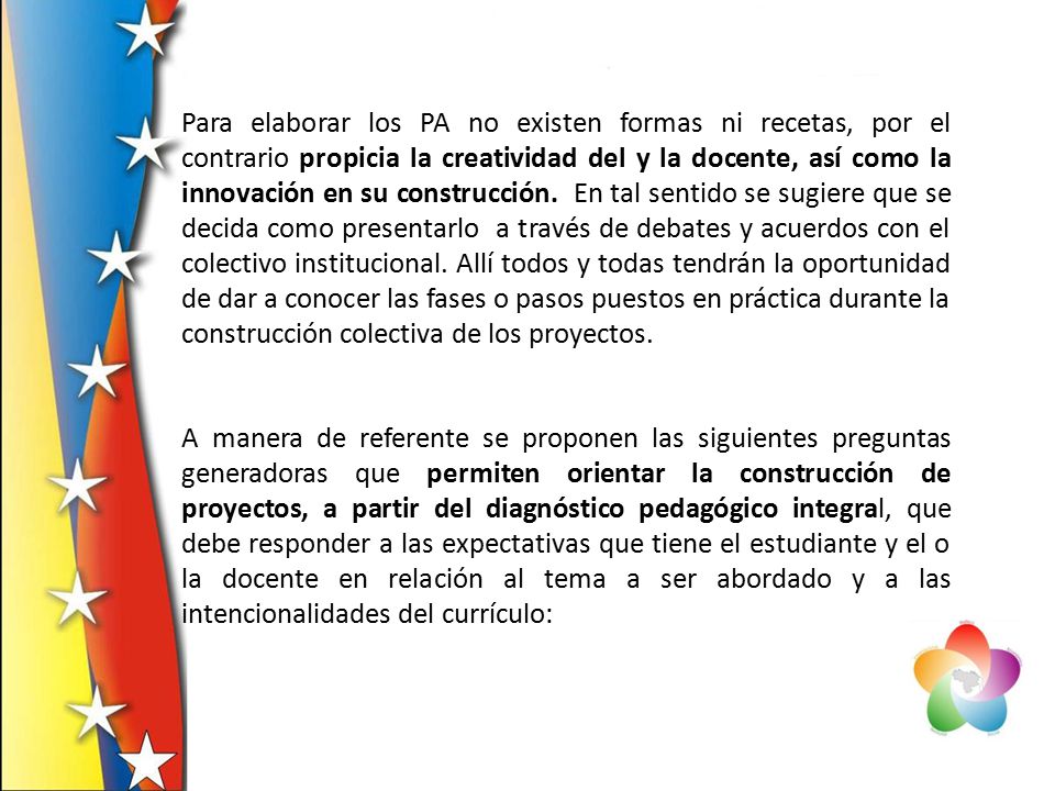 Para elaborar los PA no existen formas ni recetas, por el contrario propicia la creatividad del y la docente, así como la innovación en su construcción. En tal sentido se sugiere que se decida como presentarlo a través de debates y acuerdos con el colectivo institucional. Allí todos y todas tendrán la oportunidad de dar a conocer las fases o pasos puestos en práctica durante la construcción colectiva de los proyectos.