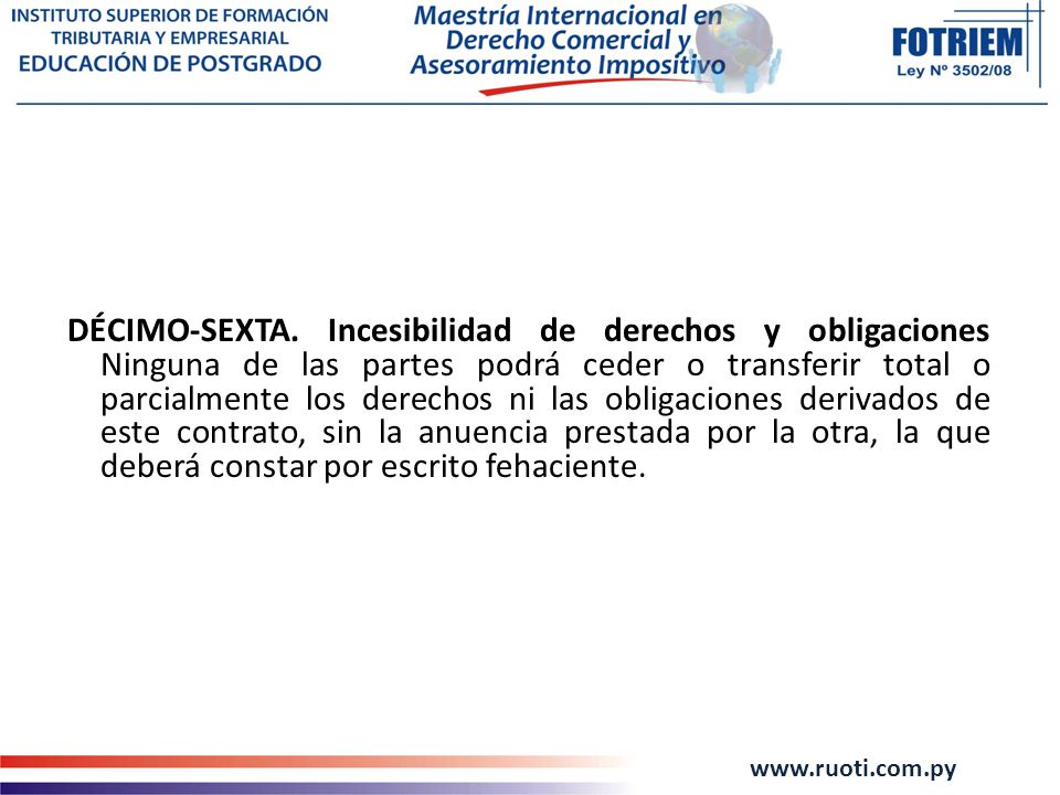 DÉCIMO-SEXTA. Incesibilidad de derechos y obligaciones Ninguna de las partes podrá ceder o transferir total o parcialmente los derechos ni las obligaciones derivados de este contrato, sin la anuencia prestada por la otra, la que deberá constar por escrito fehaciente.