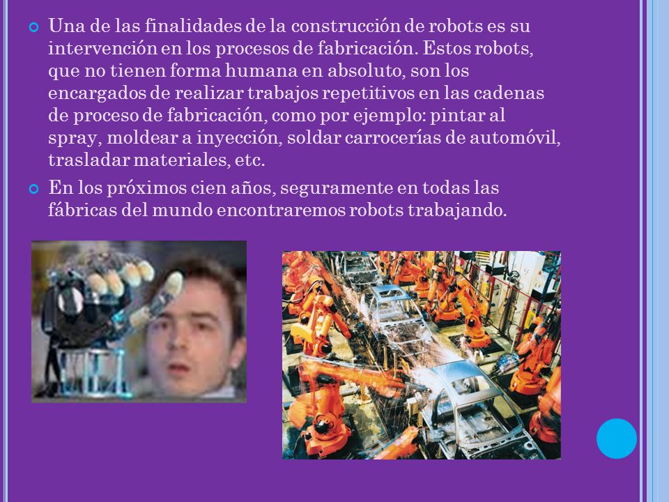 Una de las finalidades de la construcción de robots es su intervención en los procesos de fabricación. Estos robots, que no tienen forma humana en absoluto, son los encargados de realizar trabajos repetitivos en las cadenas de proceso de fabricación, como por ejemplo: pintar al spray, moldear a inyección, soldar carrocerías de automóvil, trasladar materiales, etc.