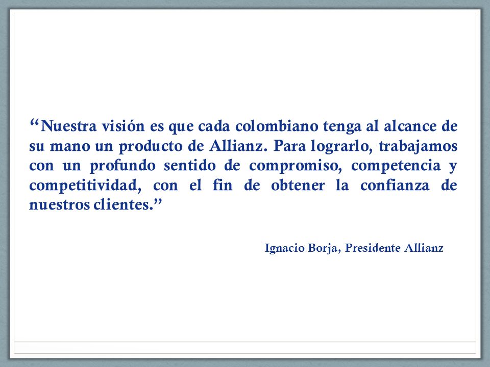 Nuestra visión es que cada colombiano tenga al alcance de su mano un producto de Allianz. Para lograrlo, trabajamos con un profundo sentido de compromiso, competencia y competitividad, con el fin de obtener la confianza de nuestros clientes.