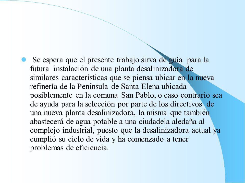 Se espera que el presente trabajo sirva de guía para la futura instalación de una planta desalinizadora de similares características que se piensa ubicar en la nueva refinería de la Península de Santa Elena ubicada posiblemente en la comuna San Pablo, o caso contrario sea de ayuda para la selección por parte de los directivos de una nueva planta desalinizadora, la misma que también abastecerá de agua potable a una ciudadela aledaña al complejo industrial, puesto que la desalinizadora actual ya cumplió su ciclo de vida y ha comenzado a tener problemas de eficiencia.