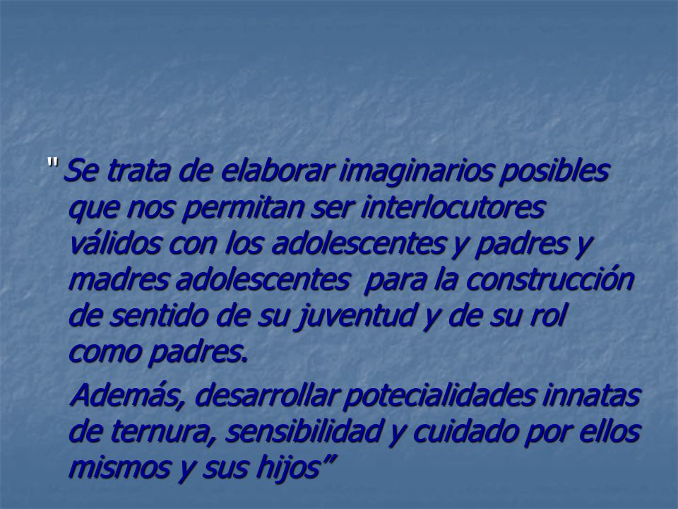 Se trata de elaborar imaginarios posibles que nos permitan ser interlocutores válidos con los adolescentes y padres y madres adolescentes para la construcción de sentido de su juventud y de su rol como padres.