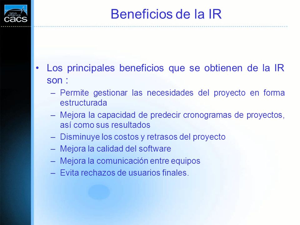 Beneficios de la IR Los principales beneficios que se obtienen de la IR son : Permite gestionar las necesidades del proyecto en forma estructurada.