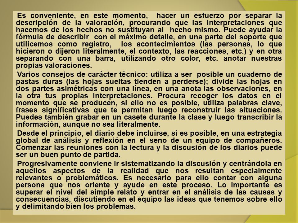 Es conveniente, en este momento, hacer un esfuerzo por separar la descripción de la valoración, procurando que las interpretaciones que hacemos de los hechos no sustituyan al hecho mismo. Puede ayudar la fórmula de describir con el máximo detalle, en una parte del soporte que utilicemos como registro, los acontecimientos (las personas, lo que hicieron o dijeron literalmente, el contexto, las reacciones, etc.) y en otra separando con una barra, utilizando otro color, etc. anotar nuestras propias valoraciones.