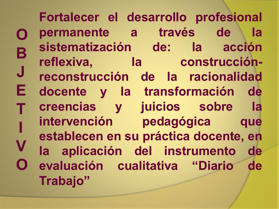 Fortalecer el desarrollo profesional permanente a través de la sistematización de: la acción reflexiva, la construcción-reconstrucción de la racionalidad docente y la transformación de creencias y juicios sobre la intervención pedagógica que establecen en su práctica docente, en la aplicación del instrumento de evaluación cualitativa Diario de Trabajo