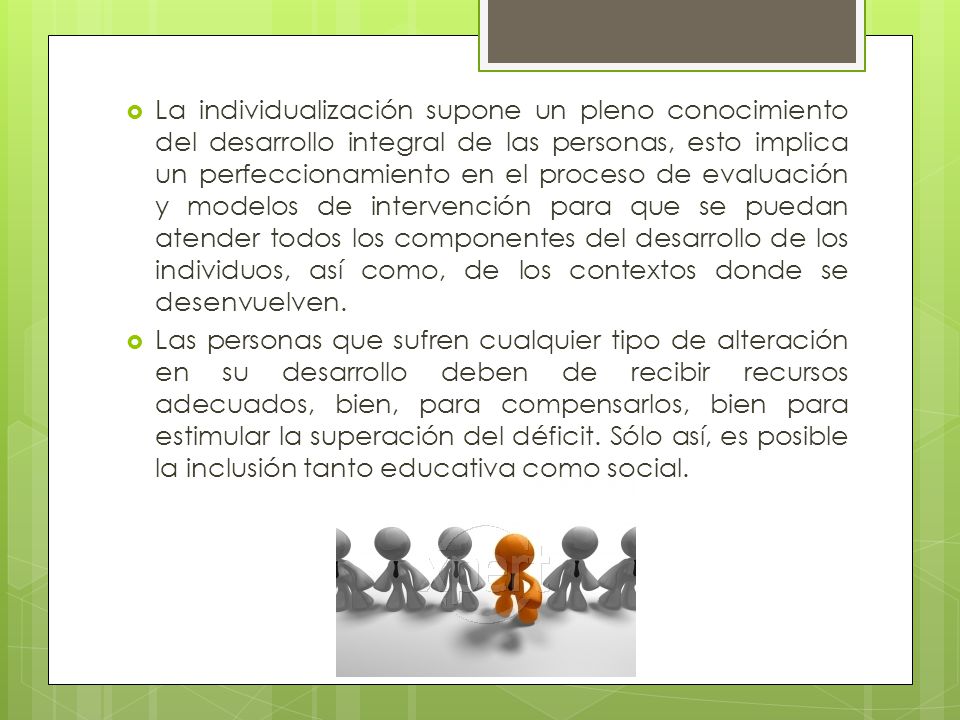 La individualización supone un pleno conocimiento del desarrollo integral de las personas, esto implica un perfeccionamiento en el proceso de evaluación y modelos de intervención para que se puedan atender todos los componentes del desarrollo de los individuos, así como, de los contextos donde se desenvuelven.