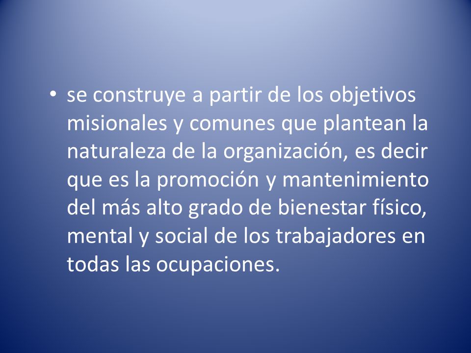 se construye a partir de los objetivos misionales y comunes que plantean la naturaleza de la organización, es decir que es la promoción y mantenimiento del más alto grado de bienestar físico, mental y social de los trabajadores en todas las ocupaciones.