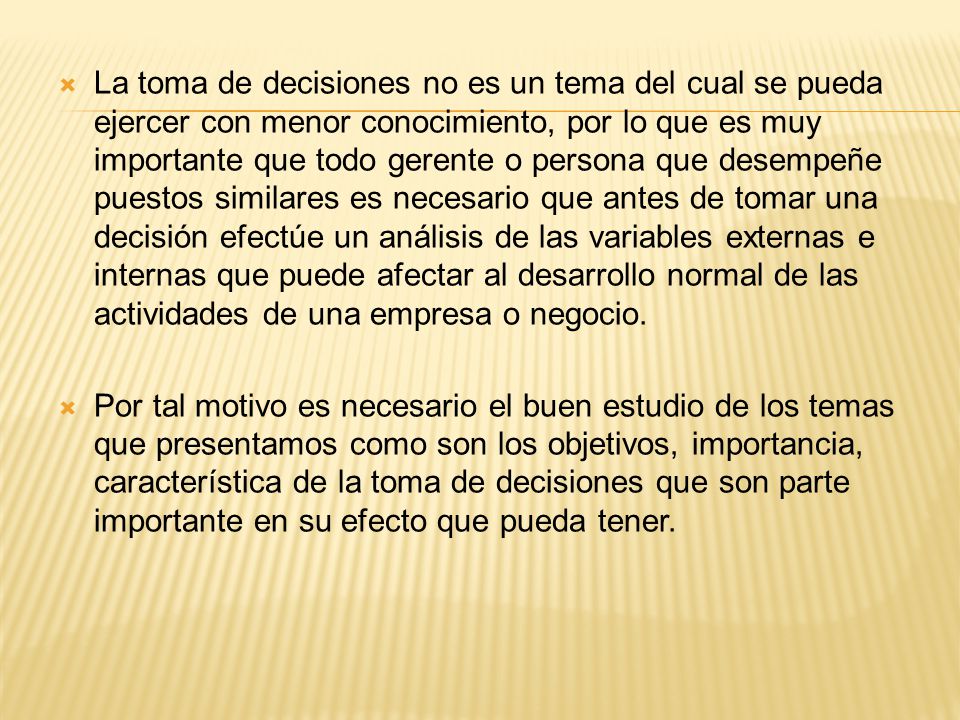La toma de decisiones no es un tema del cual se pueda ejercer con menor conocimiento, por lo que es muy importante que todo gerente o persona que desempeñe puestos similares es necesario que antes de tomar una decisión efectúe un análisis de las variables externas e internas que puede afectar al desarrollo normal de las actividades de una empresa o negocio.