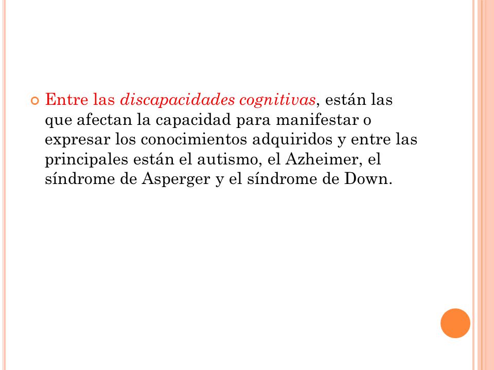 Entre las discapacidades cognitivas, están las que afectan la capacidad para manifestar o expresar los conocimientos adquiridos y entre las principales están el autismo, el Azheimer, el síndrome de Asperger y el síndrome de Down.