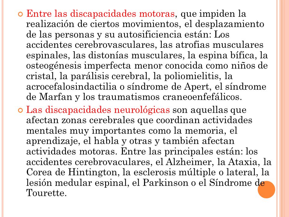 Entre las discapacidades motoras, que impiden la realización de ciertos movimientos, el desplazamiento de las personas y su autosificiencia están: Los accidentes cerebrovasculares, las atrofias musculares espinales, las distonías musculares, la espina bífica, la osteogénesis imperfecta menor conocida como niños de cristal, la parálisis cerebral, la poliomielitis, la acrocefalosindactilia o síndrome de Apert, el síndrome de Marfan y los traumatismos craneoenfefálicos.