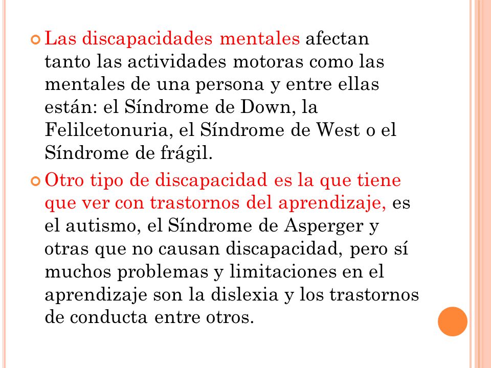 Las discapacidades mentales afectan tanto las actividades motoras como las mentales de una persona y entre ellas están: el Síndrome de Down, la Felilcetonuria, el Síndrome de West o el Síndrome de frágil.