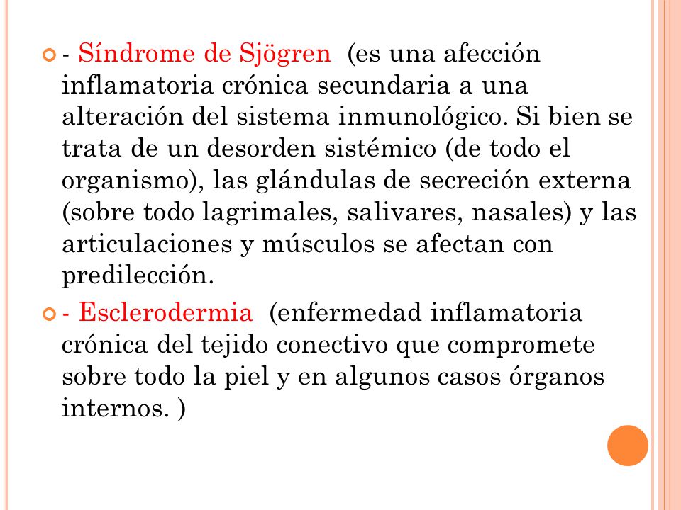 - Síndrome de Sjögren (es una afección inflamatoria crónica secundaria a una alteración del sistema inmunológico. Si bien se trata de un desorden sistémico (de todo el organismo), las glándulas de secreción externa (sobre todo lagrimales, salivares, nasales) y las articulaciones y músculos se afectan con predilección.