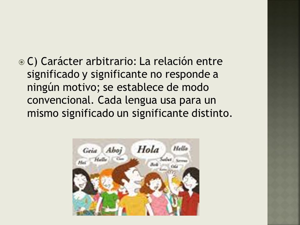 C) Carácter arbitrario: La relación entre significado y significante no responde a ningún motivo; se establece de modo convencional.
