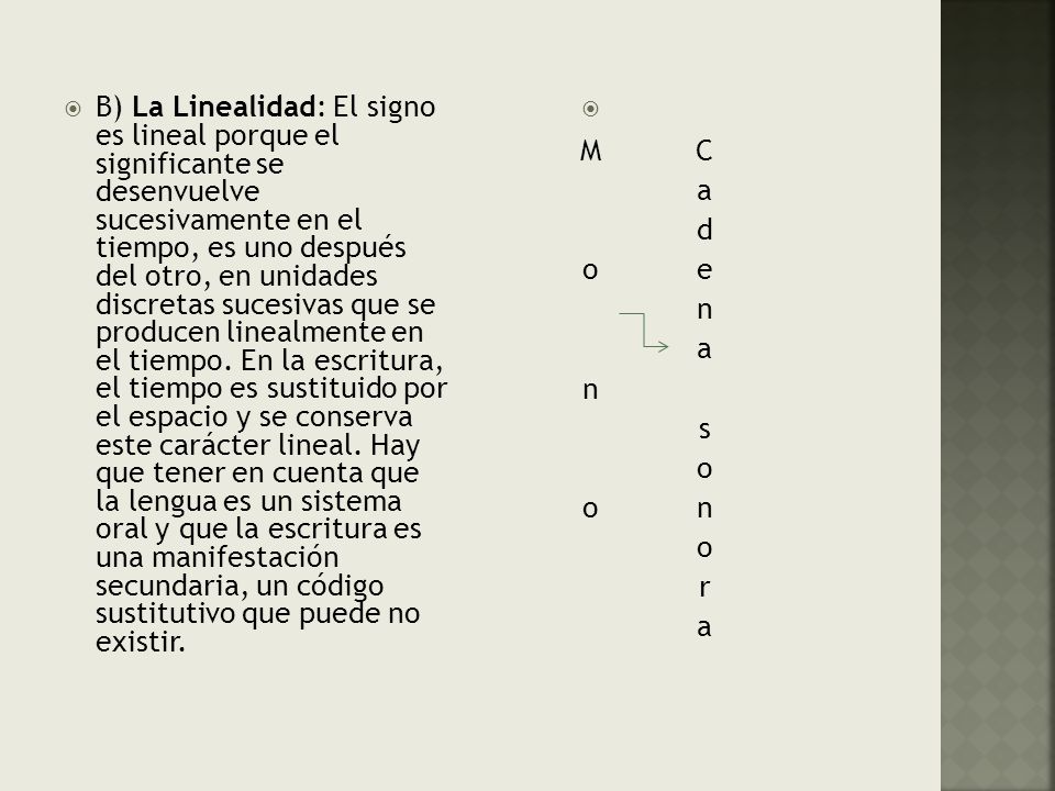 B) La Linealidad: El signo es lineal porque el significante se desenvuelve sucesivamente en el tiempo, es uno después del otro, en unidades discretas sucesivas que se producen linealmente en el tiempo. En la escritura, el tiempo es sustituido por el espacio y se conserva este carácter lineal. Hay que tener en cuenta que la lengua es un sistema oral y que la escritura es una manifestación secundaria, un código sustitutivo que puede no existir.