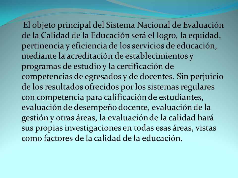 El objeto principal del Sistema Nacional de Evaluación de la Calidad de la Educación será el logro, la equidad, pertinencia y eficiencia de los servicios de educación, mediante la acreditación de establecimientos y programas de estudio y la certificación de competencias de egresados y de docentes.