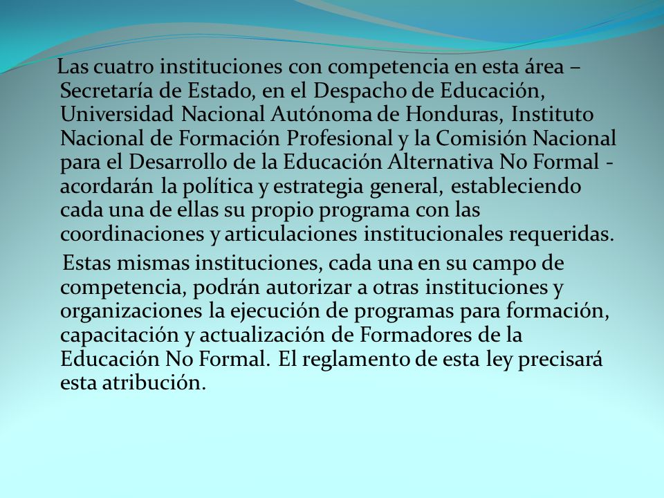 Las cuatro instituciones con competencia en esta área – Secretaría de Estado, en el Despacho de Educación, Universidad Nacional Autónoma de Honduras, Instituto Nacional de Formación Profesional y la Comisión Nacional para el Desarrollo de la Educación Alternativa No Formal - acordarán la política y estrategia general, estableciendo cada una de ellas su propio programa con las coordinaciones y articulaciones institucionales requeridas.