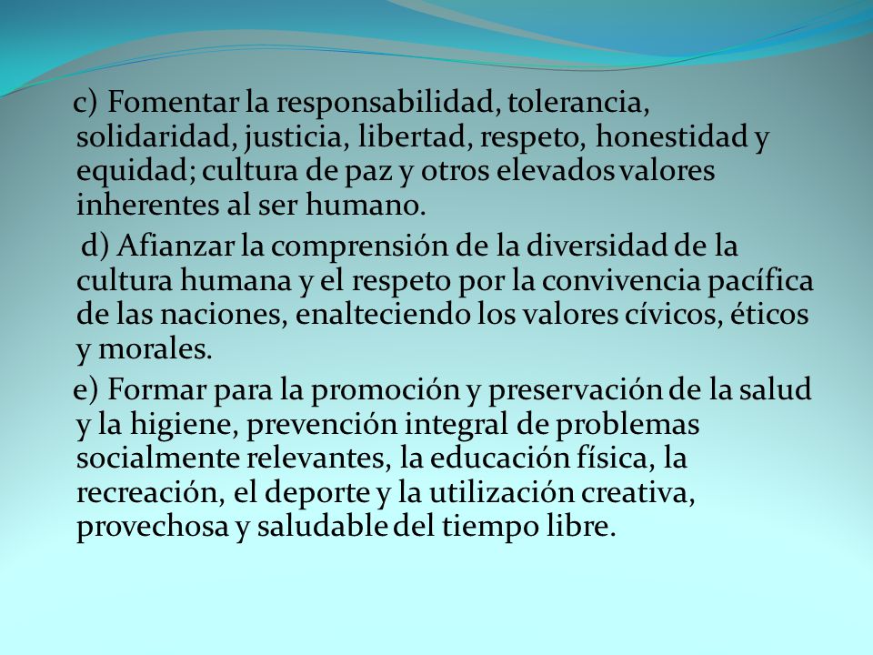 c) Fomentar la responsabilidad, tolerancia, solidaridad, justicia, libertad, respeto, honestidad y equidad; cultura de paz y otros elevados valores inherentes al ser humano.