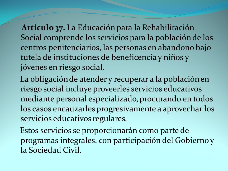 Artículo 37. La Educación para la Rehabilitación Social comprende los servicios para la población de los centros penitenciarios, las personas en abandono bajo tutela de instituciones de beneficencia y niños y jóvenes en riesgo social.