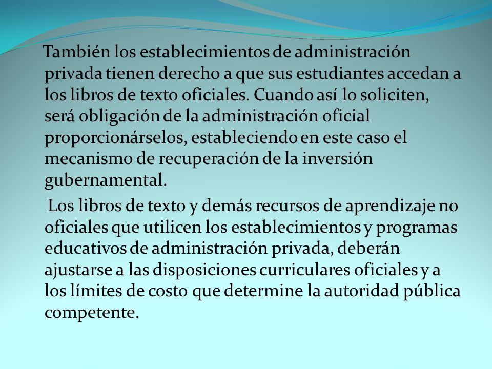 También los establecimientos de administración privada tienen derecho a que sus estudiantes accedan a los libros de texto oficiales. Cuando así lo soliciten, será obligación de la administración oficial proporcionárselos, estableciendo en este caso el mecanismo de recuperación de la inversión gubernamental.