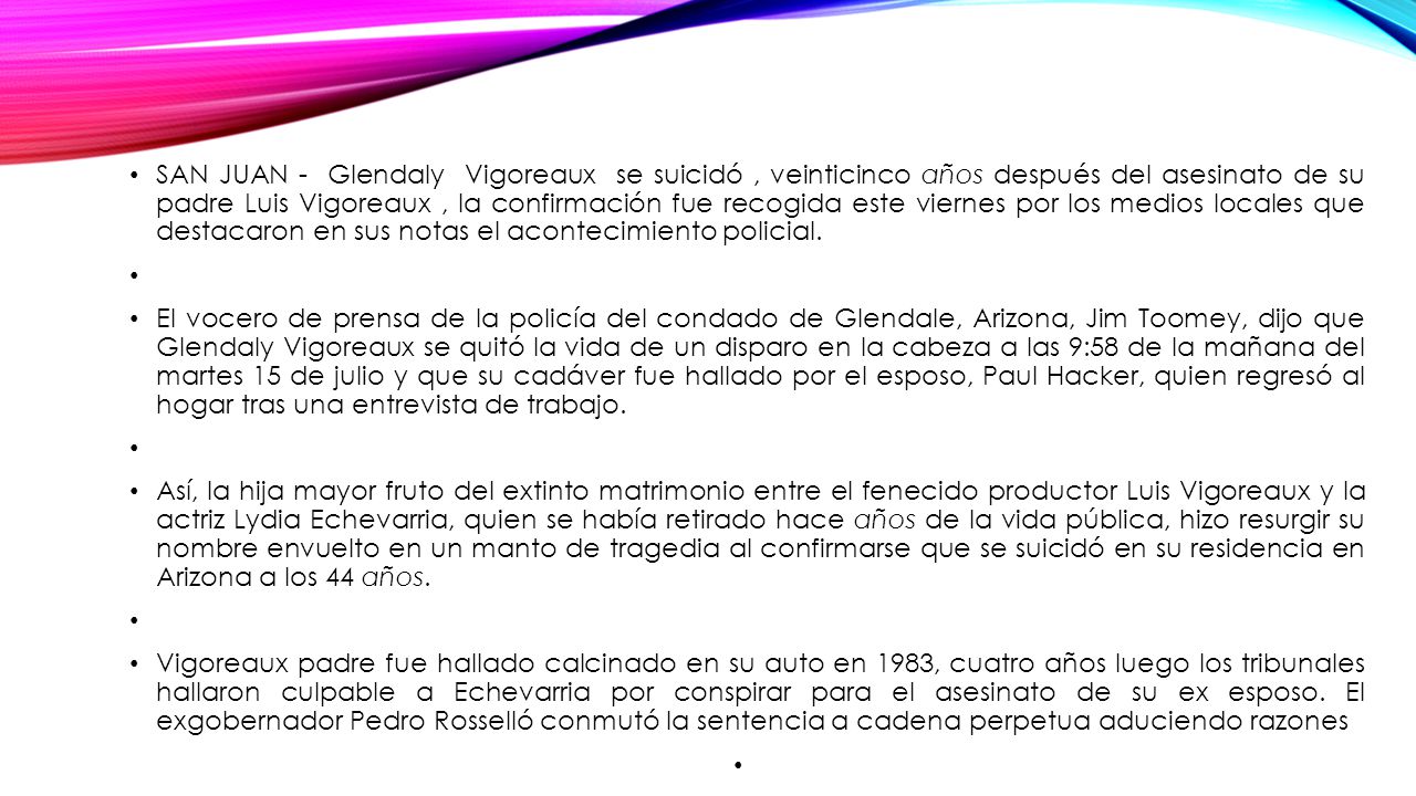 SAN JUAN - Glendaly Vigoreaux se suicidó , veinticinco años después del asesinato de su padre Luis Vigoreaux , la confirmación fue recogida este viernes por los medios locales que destacaron en sus notas el acontecimiento policial.