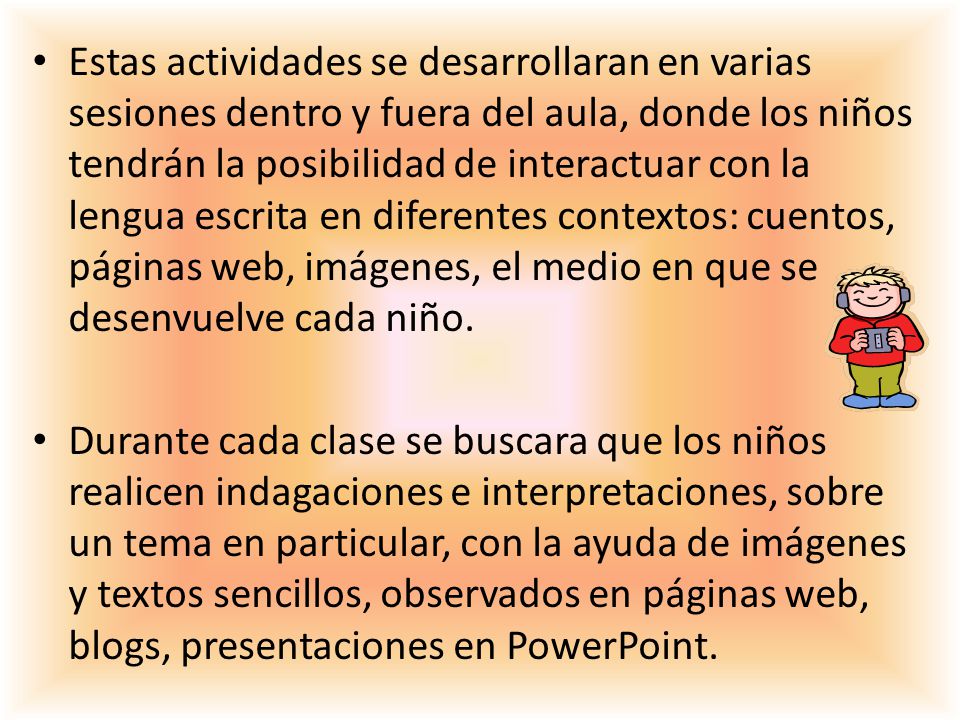 Estas actividades se desarrollaran en varias sesiones dentro y fuera del aula, donde los niños tendrán la posibilidad de interactuar con la lengua escrita en diferentes contextos: cuentos, páginas web, imágenes, el medio en que se desenvuelve cada niño.