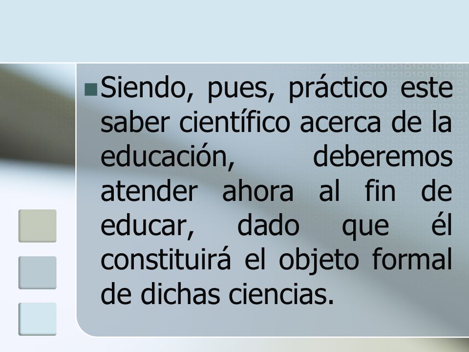 Siendo, pues, práctico este saber científico acerca de la educación, deberemos atender ahora al fin de educar, dado que él constituirá el objeto formal de dichas ciencias.