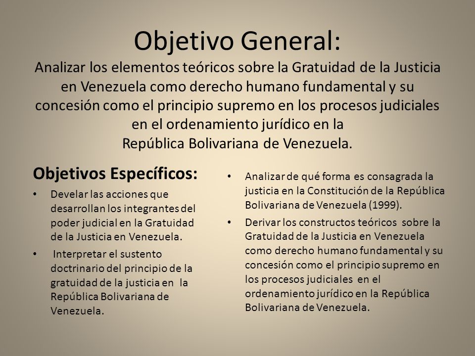 Objetivo General: Analizar los elementos teóricos sobre la Gratuidad de la Justicia en Venezuela como derecho humano fundamental y su concesión como el principio supremo en los procesos judiciales en el ordenamiento jurídico en la República Bolivariana de Venezuela.