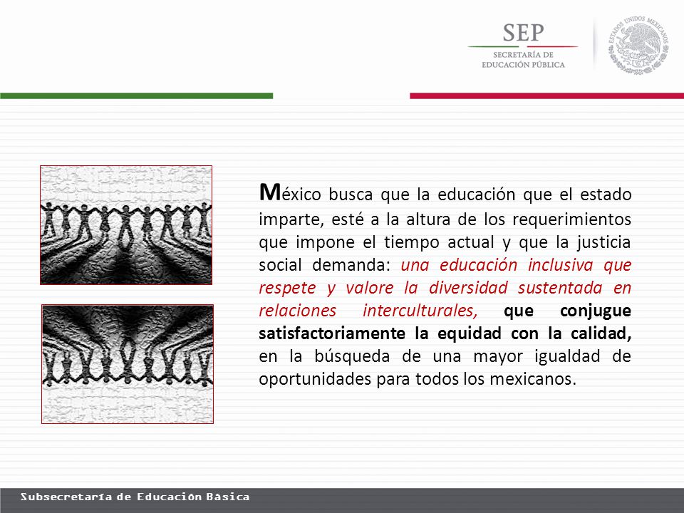 México busca que la educación que el estado imparte, esté a la altura de los requerimientos que impone el tiempo actual y que la justicia social demanda: una educación inclusiva que respete y valore la diversidad sustentada en relaciones interculturales, que conjugue satisfactoriamente la equidad con la calidad, en la búsqueda de una mayor igualdad de oportunidades para todos los mexicanos.