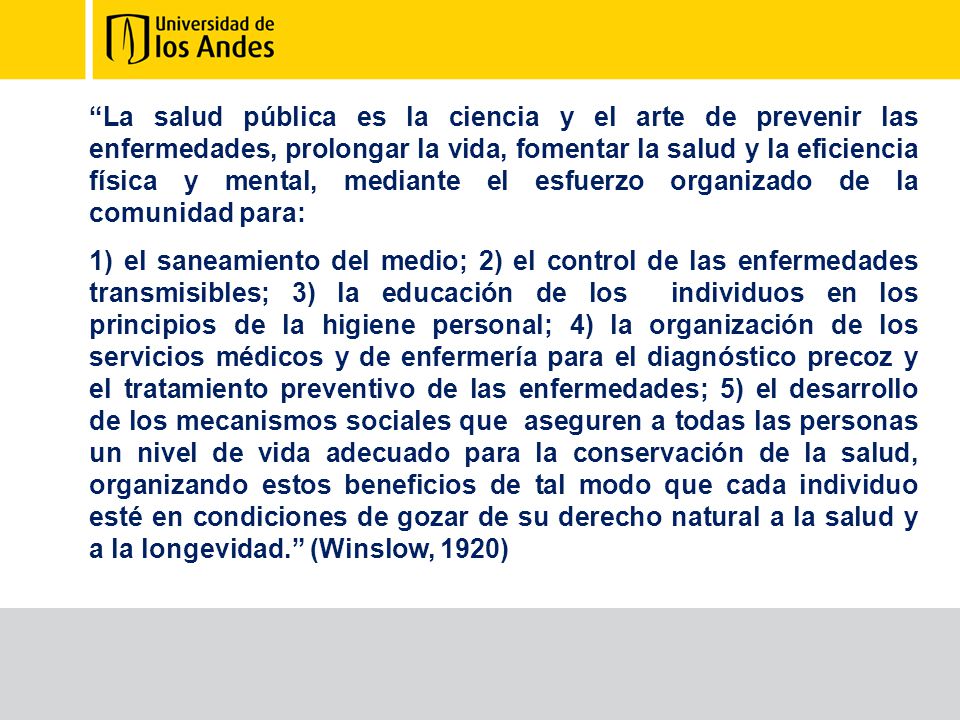 La salud pública es la ciencia y el arte de prevenir las enfermedades, prolongar la vida, fomentar la salud y la eficiencia física y mental, mediante el esfuerzo organizado de la comunidad para: