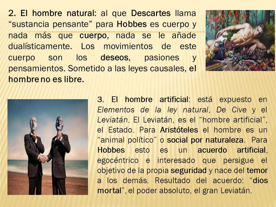 2. El hombre natural: al que Descartes llama sustancia pensante para Hobbes es cuerpo y nada más que cuerpo, nada se le añade dualísticamente. Los movimientos de este cuerpo son los deseos, pasiones y pensamientos. Sometido a las leyes causales, el hombre no es libre.