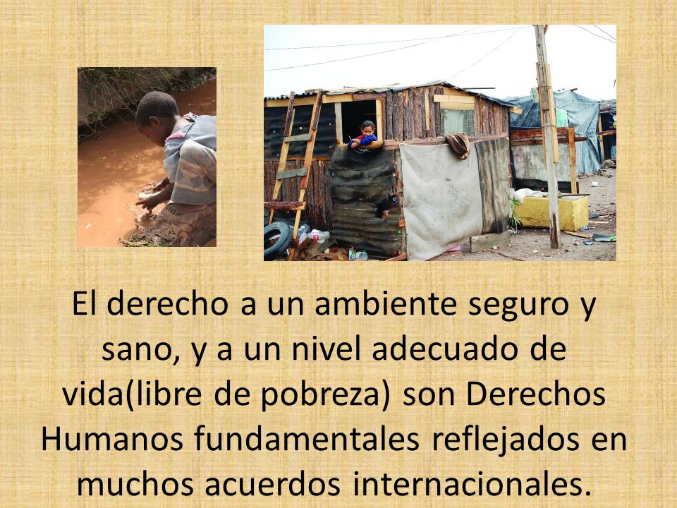 El derecho a un ambiente seguro y sano, y a un nivel adecuado de vida(libre de pobreza) son Derechos Humanos fundamentales reflejados en muchos acuerdos internacionales.